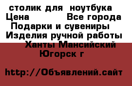 столик для  ноутбука › Цена ­ 1 200 - Все города Подарки и сувениры » Изделия ручной работы   . Ханты-Мансийский,Югорск г.